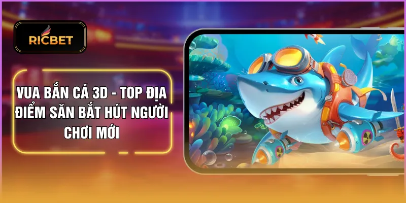 Vua Bắn Cá 3D - Top Địa Điểm Săn Bắt Hút Người Chơi Mới